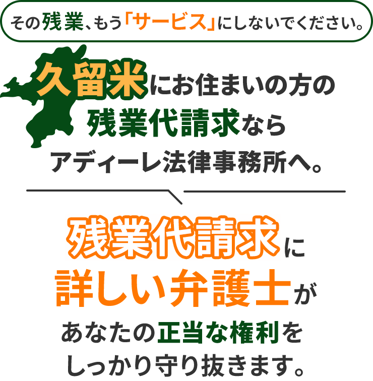 その残業、もう「サービス」にしないでください。久留米にお住まいの方の残業代請求ならアディーレ法律事務所へ。残業代請求に詳しい弁護士があなたの正当な権利をしっかり守り抜きます。
